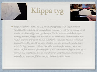 Klippa tyg
Idag har jag börjat klippa tyg. Jag använder joggingtyg. Man lägger mönstret
paralellt på tyget. Ett tyg har en tygvikning. Om man syr en tröja ex. som jag gör, så
ska den raka kanten ligga mot tygvikningen. Om det ska vara trådrakt så lägger
man upp mönstret på tyget som man tror att det är trådrakt. På mönstret har man
ritat en linje som är trådrak. Så man mäter först i ena änden på linjen och ner till
änden på tyget. Om där står ex. 43cm så mäter man ut 43cm vid den andra änden
också. Då ligger mönstret trådrakt. Sen nålar man bara fast mönstert, ritar små
streck 1 cm från mönstret eftersom jag ska sy med 1 cm sömsmån. Jag har svart tyg så
jag ritar med en vit penna. För att veta att det är 1cm från kanten på mönstret, så
använder jag mig av en ﬁﬃkus. När jag ritat klart, klipper jag ut.
 