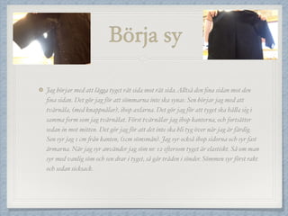 Börja sy
Jag börjar med att lägga tyget rät sida mot rät sida.Alltså den ﬁna sidan mot den
ﬁna sidan. Det gör jag för att sömmarna inte ska synas. Sen börjar jag med att
tvärnåla, (med knappnålar), ihop axlarna. Det gör jag för att tyget ska hålla sig i
samma form som jag tvärnålat. Först tvärnålar jag ihop kanterna, och fortsätter
sedan in mot mitten. Det gör jag för att det inte ska bli tyg över när jag är färdig.
Sen syr jag 1 cm från kanten, (1cm sömsmån). Jag syr också ihop sidorna och syr fast
ärmarna. När jag syr använder jag söm nr. 12 eftersom tyget är elastiskt. Så om man
syr med vanlig söm och sen drar i tyget, så går tråden i sönder. Sömmen syr först rakt
och sedan sicksack.
 