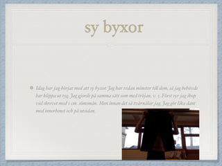 sy byxor
Idag har jag börjat med att sy byxor. Jag har redan mönster till dem, så jag behövde
bar klippa ut tyg. Jag gjorde på samma sätt som med tröjan, v. 5. Först syr jag ihop
vid skrevet med 1 cm. sömsmån. Men innan det så tvärnålar jag. Jag gör lika dant
med innerbenet och på utsidan.
 