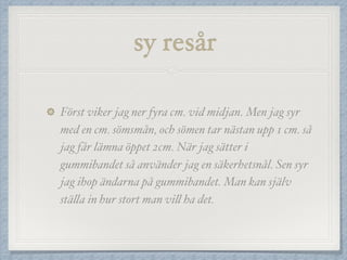 sy resår
Först viker jag ner fyra cm. vid midjan. Men jag syr
med en cm. sömsmån, och sömen tar nästan upp 1 cm. så
jag får lämna öppet 2cm. När jag sätter i
gummibandet så använder jag en säkerhetsnål. Sen syr
jag ihop ändarna på gummibandet. Man kan själv
ställa in hur stort man vill ha det.
 