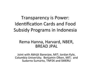 Transparency	
  is	
  Power:	
  	
  
Iden2ﬁca2on	
  Cards	
  and	
  Food	
  
Subsidy	
  Programs	
  in	
  Indonesia	
  
Rema	
  Hanna,	
  Harvard,	
  NBER,	
  
BREAD	
  JPAL	
  
	
  
Joint	
  with	
  Abhijit	
  Banerjee,	
  MIT;	
  Jordan	
  Kyle,	
  
Columbia	
  University;	
  	
  Benjamin	
  Olken,	
  MIT;	
  	
  and	
  
Sudarno	
  Sumarto,	
  TNP2K	
  and	
  SMERU	
  
	
  
 