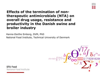 Effects of the termination of non-therapeutic antimicrobials (NTA) on overall drug usage, resistance and productivity in the Danish swine and broiler industry Hanne-Dorthe Emborg, DVM, PhD  National Food Institute, Technical University of Denmark 