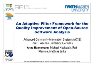 Layers


                         An Adaptive Filter-Framework for the
                         Quality Improvement of Open-Source
                                   Software Analysis

                            Advanced Community Information Systems (ACIS)
                                  RWTH Aachen University, Germany
                              Anna Hannemann, Michael Hackstein, Ralf
                                       Klamma, Matthias Jarke
Lehrstuhl Informatik 5
(Information Systems)
   Prof. Dr. M. Jarke
          1                  This slide deck is licensed under a Creative Commons Attribution-ShareAlike 3.0 Unported License.
 
