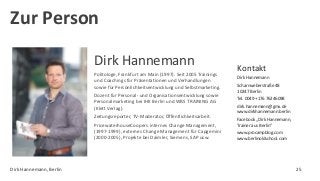 Dirk Hannemann
Politologe, Frankfurt am Main (1997). Seit 2005 Trainings
und Coachings für Präsentationen und Verhandlungen
sowie für Persönlichkeitsentwicklung und Selbstmarketing.
Dozent für Personal- und Organisationsentwicklung sowie
Personalmarketing bei IHK Berlin und WBS TRAINING AG
(Klett Verlag).
Zeitungsreporter, TV-Moderator, Öffentlichkeitsarbeit.
PricewaterhouseCoopers internes Change Management,
(1997-1999), externes Change Management für Capgemini
(2000-2005), Projekte bei Daimler, Siemens, SAP usw.
Kontakt
Dirk Hannemann
Scharnweberstraße 48
10247 Berlin
Tel. 0049 +176 76246098
dirk.hannemann@gmx.de
www.dirkhannemann.berlin
Facebook „Dirk Hannemann,
Trainer aus Berlin“
www.procampblog.com
www.berlinoldschool.com
Zur Person
Dirk Hannemann, Berlin 25
 