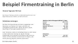 Honorar Tagessatz 915 Euro
Bei Inhouse-Trainings in Berlin und Brandenburg können in der
Regel Reisespesen entfallen, da Wohnort Berlin.
Workshop „Starke Führungspersönlichkeit“ (2 Tage)
Honorar 1.830 EUR
Anreise 0 EUR
Übernachtung 0 EUR
Skripte (6 Teilnehmer) 300 EUR
Material 50 EUR
Gesamt 2.180 EUR
Endsumme
zzgl. Mwst. 414 EUR
Preis 2.594 EUR
Bei dieser Rechungsstellung wird davon ausgegangen, dass
Materialien wie Flipchart incl. Papier und Stifte vom
Auftraggeber gestellt werden, ebenso der Raum und die
Bewirtung am Trainingsort gewährleistet ist.
Jeder Teilnehmer erhält ein reichhaltiges Skript von 100+ Seiten
zu allen Inhalten des Trainings am Tag des Trainings
ausgehändigt. Die Erstellung und Produktion übernimmt der
Trainer. Im Preis enthalten sind die Kosten für Kopien, Leitz-
Ordner, Bindung, Register, USB-Stick, Materialien.
Enthaltene Leistungen
Beispiel Firmentraining in Berlin
Dirk Hannemann, Berlin 26
 