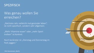 SPEZIFISCH
Was genau wollen Sie
erreichen?
„Nächstes Jahr vielleicht mal gesünder leben“,
ist nicht spezifisch, sondern sehr allgemein.
„Mehr Vitamine essen“ oder „mehr Sport
treiben“ ist spezifisch.
Noch konkreter ist „Dienstag und Donnerstag im
Park joggen.“
4Dirk Hannemann, Berlin
 