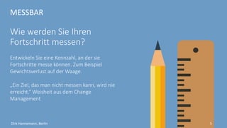 MESSBAR
Woran messen Sie Ihren
Erfolg?
Entwickeln Sie eine Kennzahl, an der sie
Fortschritte messen können. Zum Beispiel
Gewichtsverlust auf der Waage.
„Ein Ziel, das man nicht messen kann, wird nie
erreicht.“ Weisheit aus dem Change
Management
5Dirk Hannemann, Berlin
 