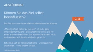 AUSFÜHRBAR
Können Sie das Ziel selbst
beeinflussen?
Das Ziel muss von Ihnen allein erarbeitet werden können.
„Mein Chef soll netter zu mir sein“, ist nicht aktiv
erreichbar formuliert – Sie wünschen sich das Ziel für
einen anderen Menschen. Ihren Vorgesetzten ändern
können Sie nicht und vielleicht will der das gar nicht.
Sehen Sie sich als Teil des Problems – „Ich lasse mich
anschreien“ – und ändern Sie das.
ZIEL
6Dirk Hannemann, Berlin
 