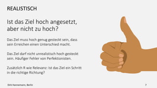 REALISTISCH
Ist das Ziel hoch angesetzt,
aber nicht zu hoch?
Das Ziel muss hoch genug gesteckt sein, dass
sein Erreichen einen Unterschied macht.
Das Ziel darf nicht unrealistisch hoch gesteckt
sein. Häufiger Fehler von Perfektionisten.
Zusätzlich R wie Relevanz: Ist das Ziel ein Schritt
in die richtige Richtung?
7Dirk Hannemann, Berlin
 
