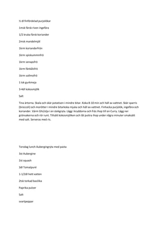 ½ dl finfördelad purjolökar 
1msk färsk riven ingefära 
1/2 kruka färsk koriander 
2msk mandelmjöl 
1krm korianderfrön 
1krm spiskumminfrö 
1krm senapsfrö 
1krm fänkålsfrö 
1krm vallmofrö 
1 tsk gurkmeja 
3-4dl kokosmjölk 
Salt 
Tina ärtorna. Skala och skär potatisen i mindre bitar. Koka 8-10 min och häll av vattnet. Skär sparris (broccoli) och morötter i mindre bitarkoka mjuka och häll av vattnet. Finhacka purjolök, ingefära och koriander. Värm Ghi/olja i en stekgryta. Lägg i kryddorna och fräs ihop till en Curry. Lägg ner grönsakerna och rör runt. Tillsätt kokosmjölken och låt puttra ihop under några minuter smaksätt med salt. Serveras med ris. 
Torsdag lunch Aubergingryta med pasta 
3st Aubergine 
2st squash 
3dl Tomatpuré 
1-1/2dl hett vatten 
2tsk torkad basilika 
Paprika pulver 
Salt 
svartpeppar  