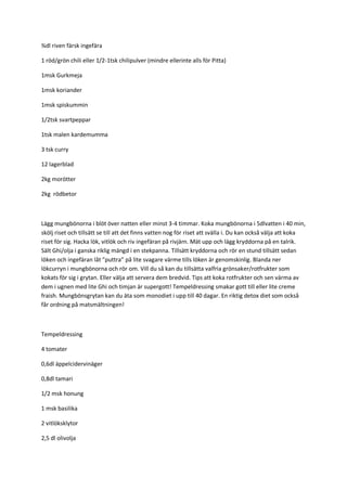 ¾dl riven färsk ingefära 
1 röd/grön chili eller 1/2-1tsk chilipulver (mindre ellerinte alls för Pitta) 
1msk Gurkmeja 
1msk koriander 
1msk spiskummin 
1/2tsk svartpeppar 
1tsk malen kardemumma 
3 tsk curry 
12 lagerblad 
2kg morötter 
2kg rödbetor 
Lägg mungbönorna i blöt över natten eller minst 3-4 timmar. Koka mungbönorna i 5dlvatten i 40 min, skölj riset och tillsätt se till att det finns vatten nog för riset att svälla i. Du kan också välja att koka riset för sig. Hacka lök, vitlök och riv ingefäran på rivjärn. Mät upp och lägg kryddorna på en talrik. Sält Ghi/olja i ganska riklig mängd i en stekpanna. Tillsätt kryddorna och rör en stund tillsätt sedan löken och ingefäran låt ”puttra” på lite svagare värme tills löken är genomskinlig. Blanda ner lökcurryn i mungbönorna och rör om. Vill du så kan du tillsätta valfria grönsaker/rotfrukter som kokats för sig i grytan. Eller välja att servera dem bredvid. Tips att koka rotfrukter och sen värma av dem i ugnen med lite Ghi och timjan är supergott! Tempeldressing smakar gott till eller lite creme fraish. Mungbönsgrytan kan du äta som monodiet i upp till 40 dagar. En riktig detox diet som också får ordning på matsmältningen! 
Tempeldressing 
4 tomater 
0,6dl äppelcidervinäger 
0,8dl tamari 
1/2 msk honung 
1 msk basilika 
2 vitlöksklytor 
2,5 dl olivolja  