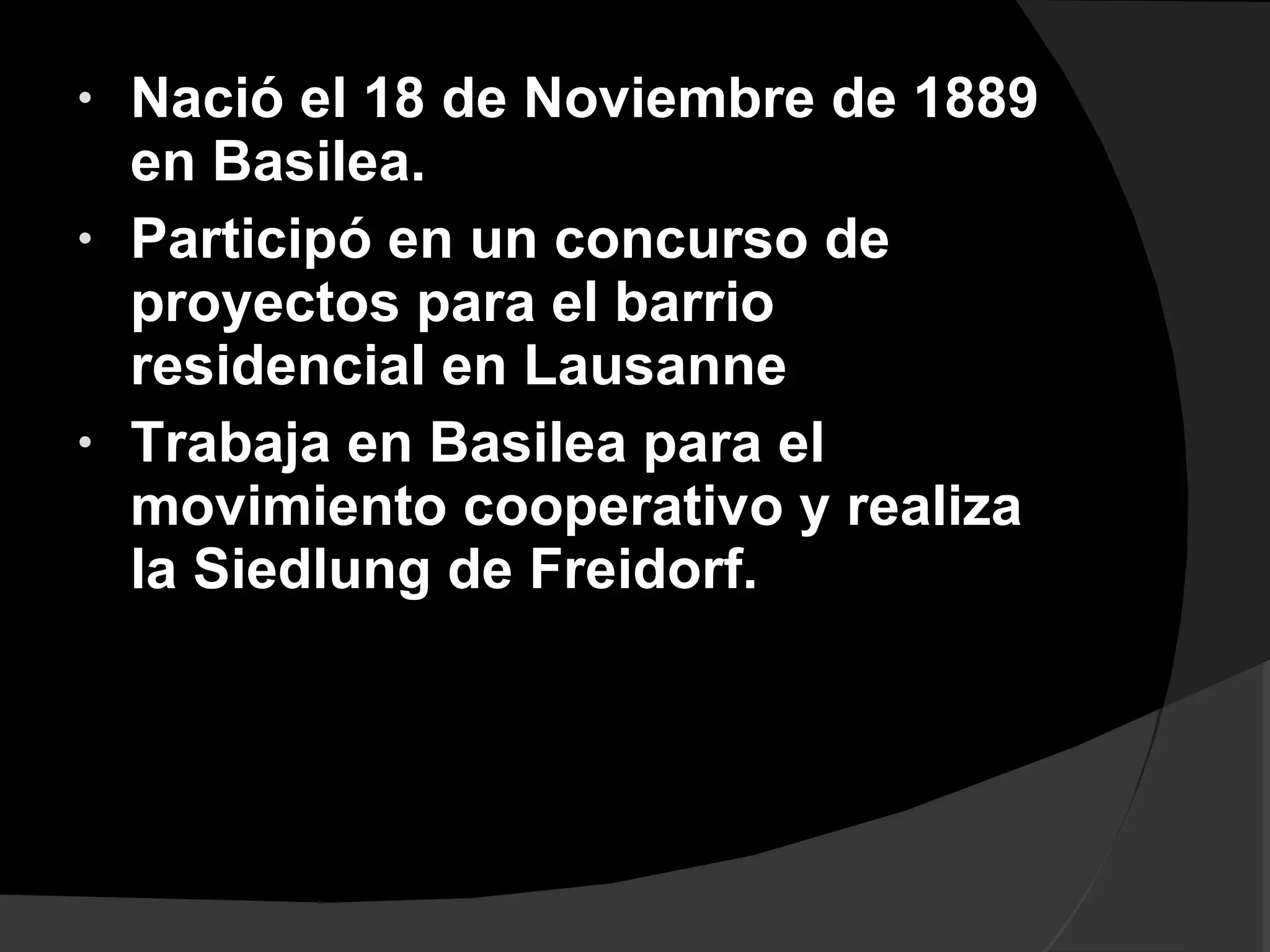 Nació el 18 de Noviembre de 1889 en Basilea. Participó en un concurso de proyectos para el barrio residencial en Lausanne Trabaja en Basilea para el movimiento cooperativo y realiza la Siedlung de Freidorf.