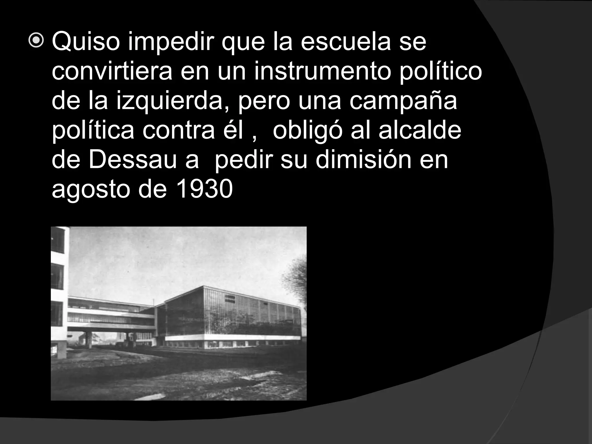 Quiso impedir que la escuela se convirtiera en un instrumento político de la izquierda, pero una campaña política contra él , obligó al alcalde de Dessau a pedir su dimisión en agosto de 1930