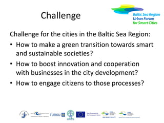 Challenge
Challenge for the cities in the Baltic Sea Region:
• How to make a green transition towards smart
and sustainable societies?
• How to boost innovation and cooperation
with businesses in the city development?
• How to engage citizens to those processes?

 