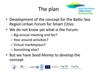 The plan
• Development of the concept for the Baltic Sea
Region Urban Forum for Smart Cities
• We do not know yet what is the Forum:
– Big annual meeting and fair?
– Year around activities?
– Virtual marketplace?
– Something else?

• But we have Seed Money to develop the
concept

 