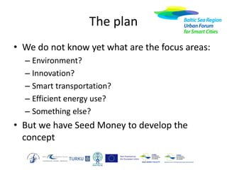 The plan
• We do not know yet what are the focus areas:
– Environment?
– Innovation?
– Smart transportation?
– Efficient energy use?
– Something else?

• But we have Seed Money to develop the
concept

 