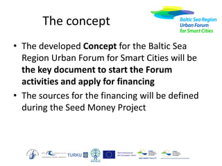 The concept
• The developed Concept for the Baltic Sea
Region Urban Forum for Smart Cities will be
the key document to start the Forum
activities and apply for financing
• The sources for the financing will be defined
during the Seed Money Project

 