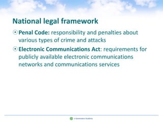 National legal framework
Penal Code: responsibility and penalties about
 various types of crime and attacks
Electronic Communications Act: requirements for
 publicly available electronic communications
 networks and communications services
 