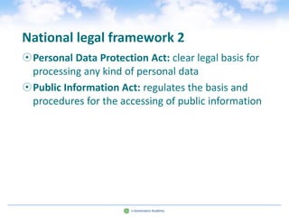 National legal framework 2
Personal Data Protection Act: clear legal basis for
 processing any kind of personal data
Public Information Act: regulates the basis and
 procedures for the accessing of public information
 