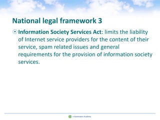 National legal framework 3
Information Society Services Act: limits the liability
 of Internet service providers for the content of their
 service, spam related issues and general
 requirements for the provision of information society
 services.
 
