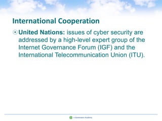 International Cooperation
United Nations: issues of cyber security are
 addressed by a high-level expert group of the
 Internet Governance Forum (IGF) and the
 International Telecommunication Union (ITU).
 