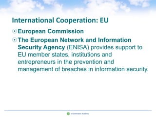 International Cooperation: EU
European Commission
The European Network and Information
 Security Agency (ENISA) provides support to
 EU member states, institutions and
 entrepreneurs in the prevention and
 management of breaches in information security.
 