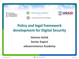 e-Government Centre Moldova




                       Policy and legal framework
                     development for Digital Security
                               Hannes Astok
                                Senior Expert
                           eGovernmance Academy


Presentation Title                                            12.03.2013
 