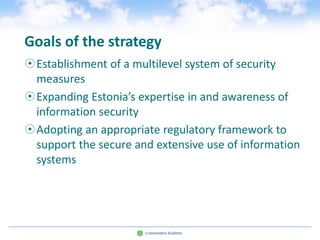 Goals of the strategy
Establishment of a multilevel system of security
 measures
Expanding Estonia’s expertise in and awareness of
 information security
Adopting an appropriate regulatory framework to
 support the secure and extensive use of information
 systems
 