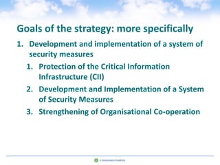 Goals of the strategy: more specifically
1. Development and implementation of a system of
    security measures
   1. Protection of the Critical Information
       Infrastructure (CII)
   2. Development and Implementation of a System
       of Security Measures
   3. Strengthening of Organisational Co-operation
 