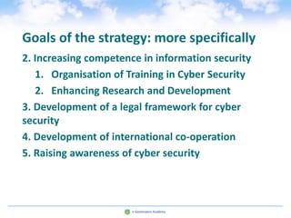 Goals of the strategy: more specifically
2. Increasing competence in information security
   1. Organisation of Training in Cyber Security
   2. Enhancing Research and Development
3. Development of a legal framework for cyber
security
4. Development of international co-operation
5. Raising awareness of cyber security
 