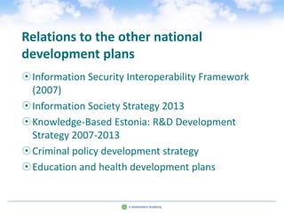 Relations to the other national
development plans
Information Security Interoperability Framework
 (2007)
Information Society Strategy 2013
Knowledge-Based Estonia: R&D Development
 Strategy 2007-2013
Criminal policy development strategy
Education and health development plans
 