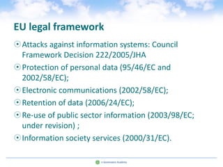 EU legal framework
Attacks against information systems: Council
 Framework Decision 222/2005/JHA
Protection of personal data (95/46/EC and
 2002/58/EC);
Electronic communications (2002/58/EC);
Retention of data (2006/24/EC);
Re-use of public sector information (2003/98/EC;
 under revision) ;
Information society services (2000/31/EC).
 
