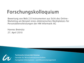 Forschungskolloquium Bewertung von Web 2.0 Instrumenten aus Sicht des Online-Marketing am Beispiel eines elektronischen Marktplatzes für Personaldienstleistungen der HM Informatik AG Hannes Bretnütz 27. April 2010 