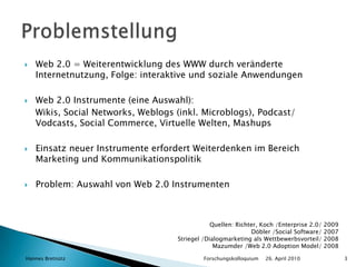 Web 2.0 = Weiterentwicklung des WWW durch veränderte Internetnutzung, Folge: interaktive und soziale AnwendungenWeb 2.0 Instrumente (eine Auswahl):Wikis, Social Networks, Weblogs (inkl. Microblogs), Podcast/ Vodcasts, Social Commerce, Virtuelle Welten, MashupsEinsatz neuer Instrumente erfordert Weiterdenken im Bereich Marketing und KommunikationspolitikProblem: Auswahl von Web 2.0 Instrumenten26. April 2010Hannes Bretnütz				Forschungskolloquium3ProblemstellungQuellen: Richter, Koch /Enterprise 2.0/ 2009 Döbler /Social Software/ 2007Striegel /Dialogmarketing als Wettbewerbsvorteil/ 2008Mazumder /Web 2.0 Adoption Model/ 2008