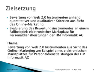 Bewertung von Web 2.0 Instrumenten anhand quantitativer und qualitativer Kriterien aus Sicht des Online-MarketingEvaluierung des Bewertungsinstrumentes an einem Fallbeispiel: elektronischer Marktplatz für Personaldienstleistungen der HM Informatik AGThema:Bewertung von Web 2.0 Instrumenten aus Sicht des Online-Marketing am Beispiel eines elektronischen Marktplatzes für Personaldienstleistungen der HM Informatik AG26. April 2010Hannes Bretnütz				Forschungskolloquium4Zielsetzung