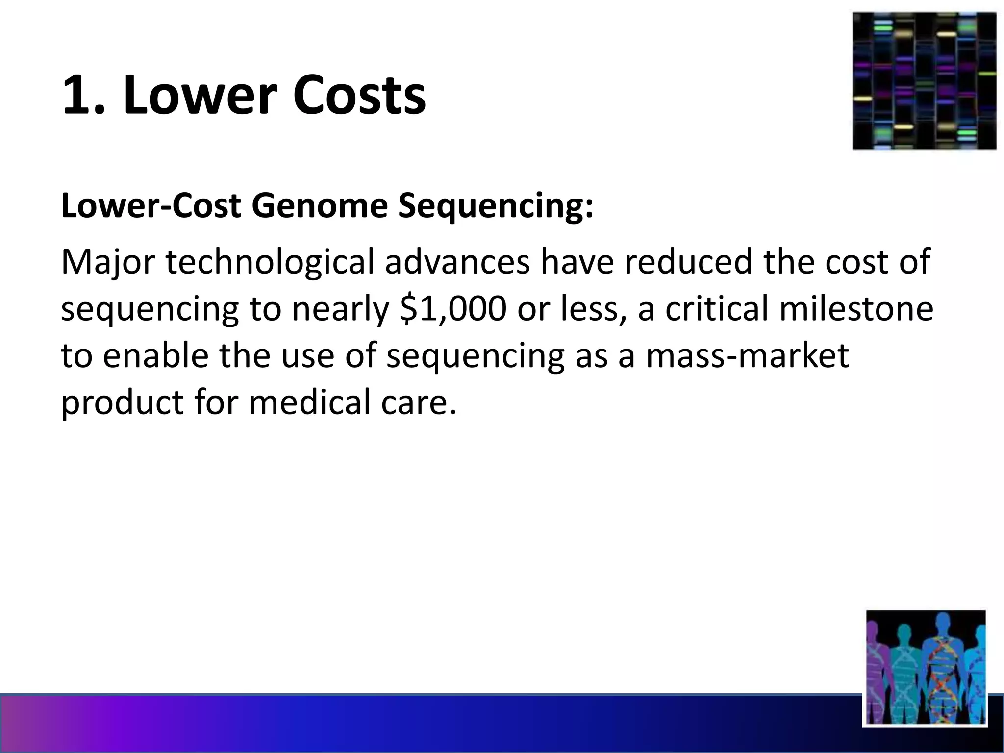 1. Lower Costs
Lower-Cost Genome Sequencing:
Major technological advances have reduced the cost of
sequencing to nearly $1,000 or less, a critical milestone
to enable the use of sequencing as a mass-market
product for medical care.
 