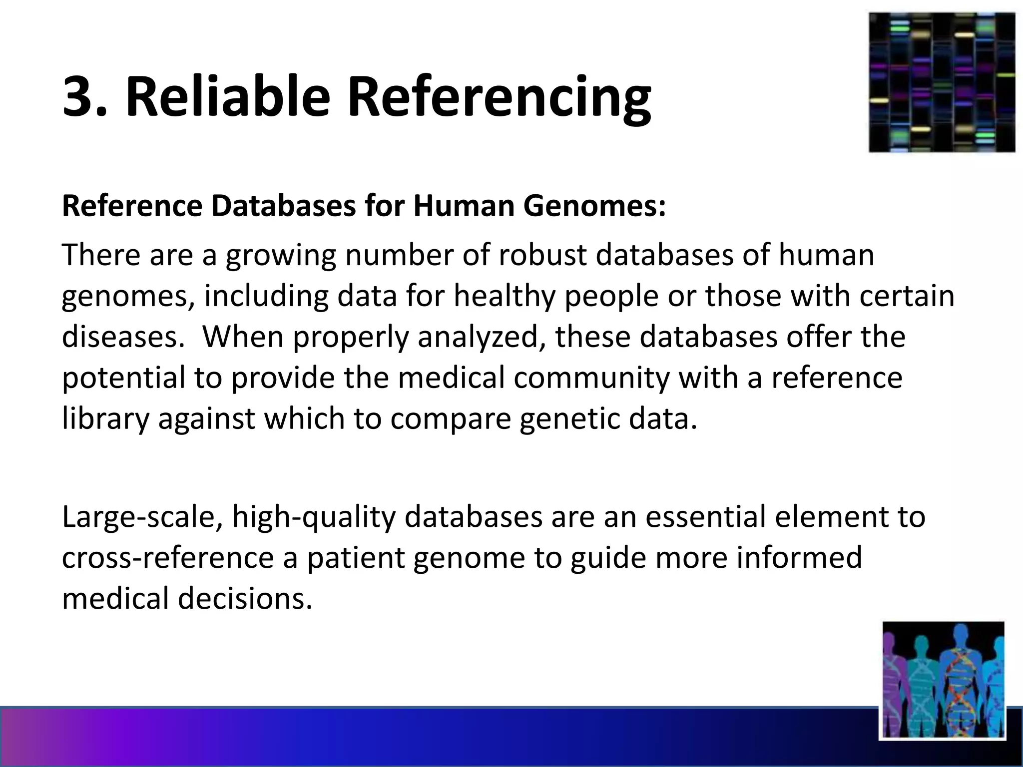 3. Reliable Referencing
Reference Databases for Human Genomes:
There are a growing number of robust databases of human
genomes, including data for healthy people or those with certain
diseases. When properly analyzed, these databases offer the
potential to provide the medical community with a reference
library against which to compare genetic data.
Large-scale, high-quality databases are an essential element to
cross-reference a patient genome to guide more informed
medical decisions.
 