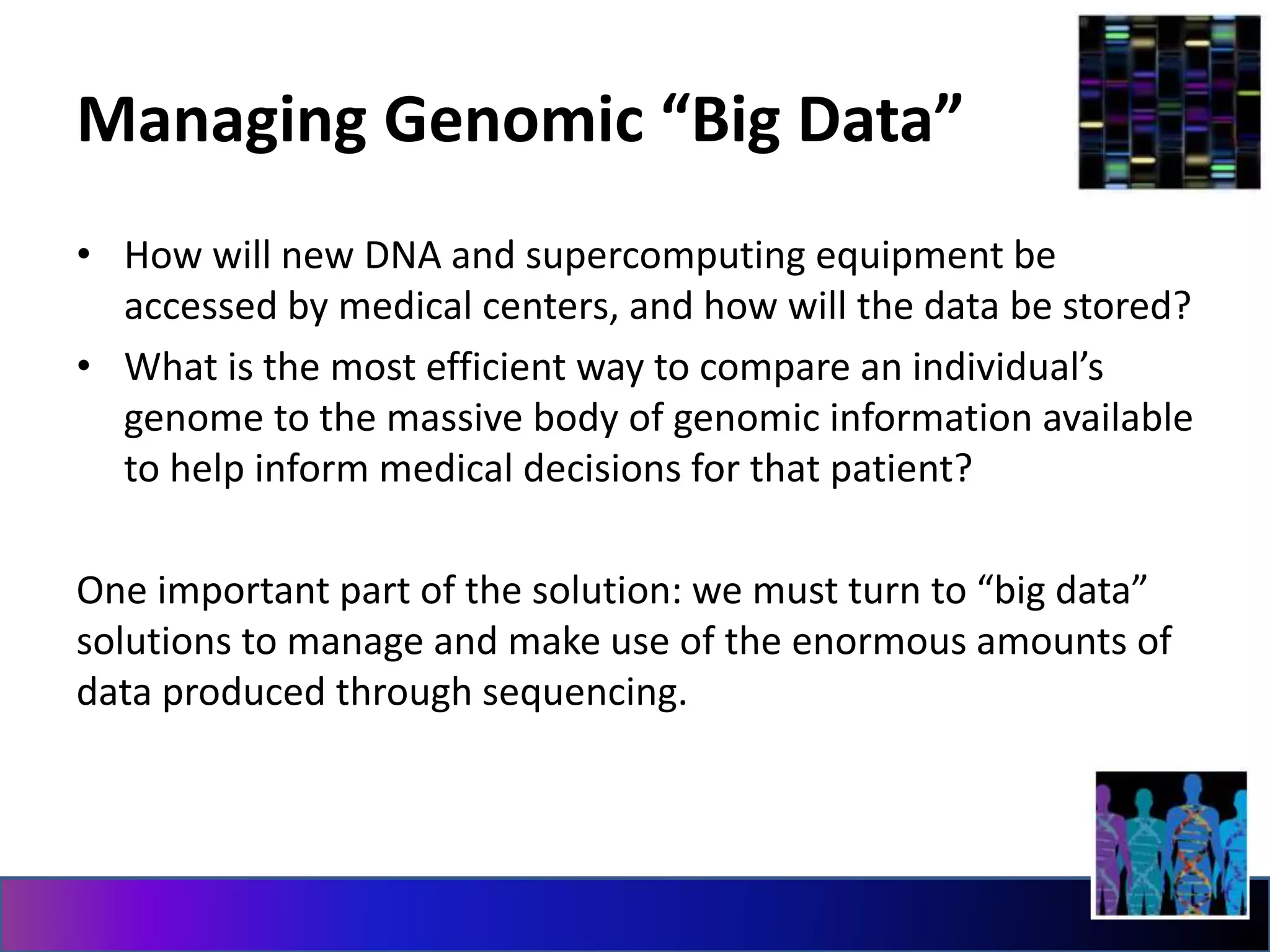 Managing Genomic “Big Data”
• How will new DNA and supercomputing equipment be
accessed by medical centers, and how will the data be stored?
• What is the most efficient way to compare an individual’s
genome to the massive body of genomic information available
to help inform medical decisions for that patient?
One important part of the solution: we must turn to “big data”
solutions to manage and make use of the enormous amounts of
data produced through sequencing.
 