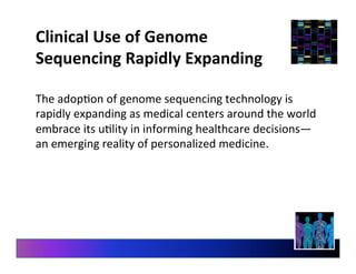 Clinical	
  Use	
  of	
  Genome	
  
Sequencing	
  Rapidly	
  Expanding	
  
The	
  adop9on	
  of	
  genome	
  sequencing	
  technology	
  is	
  
rapidly	
  expanding	
  as	
  medical	
  centers	
  around	
  the	
  world	
  
embrace	
  its	
  u9lity	
  in	
  informing	
  healthcare	
  decisions—
an	
  emerging	
  reality	
  of	
  personalized	
  medicine.	
  
 