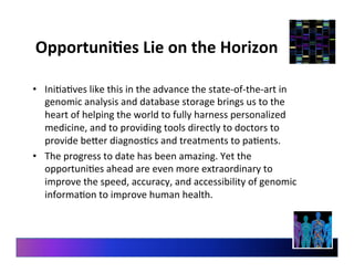 OpportuniEes	
  Lie	
  on	
  the	
  Horizon	
  
•  Ini9a9ves	
  like	
  this	
  in	
  the	
  advance	
  the	
  state-­‐of-­‐the-­‐art	
  in	
  
genomic	
  analysis	
  and	
  database	
  storage	
  brings	
  us	
  to	
  the	
  
heart	
  of	
  helping	
  the	
  world	
  to	
  fully	
  harness	
  personalized	
  
medicine,	
  and	
  to	
  providing	
  tools	
  directly	
  to	
  doctors	
  to	
  
provide	
  beer	
  diagnos9cs	
  and	
  treatments	
  to	
  pa9ents.	
  
•  The	
  progress	
  to	
  date	
  has	
  been	
  amazing.	
  Yet	
  the	
  
opportuni9es	
  ahead	
  are	
  even	
  more	
  extraordinary	
  to	
  
improve	
  the	
  speed,	
  accuracy,	
  and	
  accessibility	
  of	
  genomic	
  
informa9on	
  to	
  improve	
  human	
  health.	
  
 