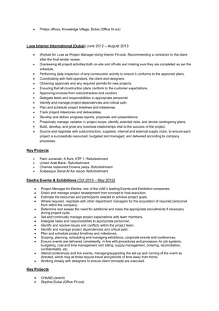 • Philips offices, Knowledge Village, Dubai (Office fit out)
Luxe Interior International (Dubai) June 2012 – August 2013
• Worked for Luxe as Project Manager doing Interior Fit-outs. Recommending a contractor to the client
after the final tender review.
• Overseeing all project activities both on-site and off-site and making sure they are completed as per the
schedule.
• Performing daily inspection of any construction activity to ensure it conforms to the approved plans.
• Coordinating with field operators, the client and designers.
• Obtaining approvals and any required permits for new projects.
• Ensuring that all construction plans conform to the customer expectations.
• Approving invoices from subcontractors and vendors.
• Delegate tasks and responsibilities to appropriate personnel.
• Identify and manage project dependencies and critical path.
• Plan and schedule project timelines and milestones.
• Track project milestones and deliverables.
• Develop and deliver progress reports, proposals and presentations.
• Proactively manage variation in project scope, identify potential risks, and devise contingency plans.
• Build, develop, and grow any business relationships vital to the success of the project.
• Source and negotiate with subcontractors, suppliers, internal and external supply chain, to ensure each
project is successfully resourced, budgeted and managed, and delivered according to company
processes.
Key Projects
• Palm Jumeriah, K front, KTP 1- Refurbishment
• United Arab Bank- Refurbishment
• Chamas restaurant Crowne plaza- Refurbishment
• Arabesque Danat Al Ain resort- Refurbishment
Electra Events & Exhibitions (Oct 2010 – May 2012)
• Project Manager for Electra, one of the UAE’s leading Events and Exhibition companies.
• Direct and manage project development from concept to final execution.
• Estimate the resources and participants needed to achieve project goals.
• Where required, negotiate with other department managers for the acquisition of required personnel
from within the company.
• Determine and assess the need for additional and make the appropriate recruitments if necessary
during project cycle.
• Set and continually manage project expectations with team members.
• Delegate tasks and responsibilities to appropriate personnel.
• Identify and resolve issues and conflicts within the project team.
• Identify and manage project dependencies and critical path.
• Plan and schedule project timelines and milestones.
• Scoping, planning, scheduling and managing exhibitions, corporate events and conferences.
• Ensure events are delivered consistently, in line with procedures and processes for job systems,
budgeting, cost and time management and billing, supply management, ordering, reconciliation,
confidentiality, etc.
• Attend conferences and live events, managing/supporting the set-up and running of the event as
directed, which may at times require travel and periods of time away from home.
• Working closely with designers to ensure client concepts are executed.
Key Projects
• CHANEL(event)
• Skydive Dubai (Office Fit-out)
 