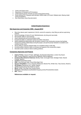 • Cartier (Art Dubai) event
• Department of transport (UITP) Exhibition
• United Opening dinner of world cup horse racing Dubai (event)
• Dubai Airshow 2011 Dassault stand &chalet ,EADS chalet ,ATR stand ,Rafaele stand ,Boeing chalet
(event & exhibition)
• Abu Dhabi Motor show (Hyundai stand)
United Kingdom Experience
Site Supervisor and Carpenter (1999 – August 2010)
• More than eleven years’ experience in first fix, second fix carpentry, shop fitting as well as supervising
projects.
• Sound knowledge of Interior fit outs, Refurbishments, dry lining and new builds
• Remarkable ability to read drawings.
• Great interpersonal and communications skills.
• Exceptional ability to understand verbal and written instructions.
• Ability establishing relationships with all parties involved in the construction process that facilitate
harmonious working relationships during the project, and permit prompt resolution of problems and
conflicts as they occur.
• Strong ability to organise assigned tasks, for completion alone or with help.
• Immense ability to perform tasks on all areas and aspects of the construction project.
• Demolish and/or construct interior building partitions.
Companies (Agencies) and Projects
• Interior Fit-Out:, House of Fraser, Selfridges, Southampton Boat Show, London City Airport,
B&Q, Oceana Nightclub, Liquid and Envy Nightclub, Mirrors Nightclub
• Construct Recruitment (3 Interiors): Berkley Hotel, Connaught Hotel, Claridges Hotel, Arsenal
Football Stadium,
• Cardinal: Boots(Oxford street
• DGK: Lains Borough Hotel, China White Night Club
• Harvey’s Shopfitters: Co-op, Chiquita’s Restaurant, Browns Pub, All Bar One, Toby Carvery, Nando’s,
• HR Designs: Bathstores.com, Habitat, Magnet
• Jarose; Burberry(Duty-free Heathrow airport)
• Mivan: KPMG, One High Park (Candy-Candy)
• Simpsons: Marks&Spencers(Westfield Shopping centre),Primark(Oxford street)
• BSL: Tesco’s
References available on request.
 
