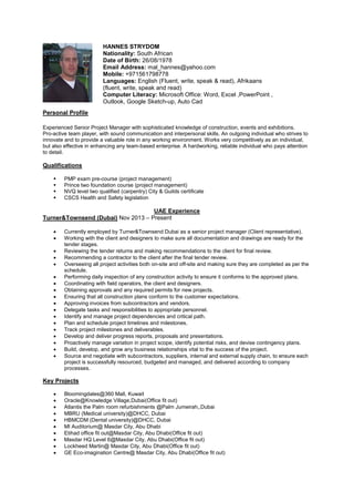 Personal Profile
Experienced Senior Project Manager with sophisticated knowledge of construction, events and exhibitions.
Pro-active team player, with sound communication and interpersonal skills. An outgoing individual who strives to
innovate and to provide a valuable role in any working environment. Works very competitively as an individual,
but also effective in enhancing any team-based enterprise. A hardworking, reliable individual who pays attention
to detail.
Qualifications
 PMP exam pre-course (project management)
 Prince two foundation course (project management)
 NVQ level two qualified (carpentry) City & Guilds certificate
 CSCS Health and Safety legislation
UAE Experience
Turner&Townsend (Dubai) Nov 2013 – Present
• Currently employed by Turner&Townsend Dubai as a senior project manager (Client representative).
• Working with the client and designers to make sure all documentation and drawings are ready for the
tender stages.
• Reviewing the tender returns and making recommendations to the client for final review.
• Recommending a contractor to the client after the final tender review.
• Overseeing all project activities both on-site and off-site and making sure they are completed as per the
schedule.
• Performing daily inspection of any construction activity to ensure it conforms to the approved plans.
• Coordinating with field operators, the client and designers.
• Obtaining approvals and any required permits for new projects.
• Ensuring that all construction plans conform to the customer expectations.
• Approving invoices from subcontractors and vendors.
• Delegate tasks and responsibilities to appropriate personnel.
• Identify and manage project dependencies and critical path.
• Plan and schedule project timelines and milestones.
• Track project milestones and deliverables.
• Develop and deliver progress reports, proposals and presentations.
• Proactively manage variation in project scope, identify potential risks, and devise contingency plans.
• Build, develop, and grow any business relationships vital to the success of the project.
• Source and negotiate with subcontractors, suppliers, internal and external supply chain, to ensure each
project is successfully resourced, budgeted and managed, and delivered according to company
processes.
Key Projects
• Bloomingdales@360 Mall, Kuwait
• Oracle@Knowledge Village,Dubai(Office fit out)
• Atlantis the Palm room refurbishments @Palm Jumeirah,,Dubai
• MBRU (Medical university)@DHCC, Dubai
• HBMCDM (Dental university)@DHCC, Dubai
• MI Auditorium@ Masdar City, Abu Dhabi
• Etihad office fit out@Masdar City, Abu Dhabi(Office fit out)
• Masdar HQ Level 6@Masdar City, Abu Dhabi(Office fit out)
• Lockheed Martin@ Masdar City, Abu Dhabi(Office fit out)
• GE Eco-imagination Centre@ Masdar City, Abu Dhabi(Office fit out)
HANNES STRYDOM
Nationality: South African
Date of Birth: 26/08/1978
Email Address: mal_hannes@yahoo.com
Mobile: +971561798778
Languages: English (Fluent, write, speak & read), Afrikaans
(fluent, write, speak and read)
Computer Literacy: Microsoft Office: Word, Excel ,PowerPoint ,
Outlook, Google Sketch-up, Auto Cad
 