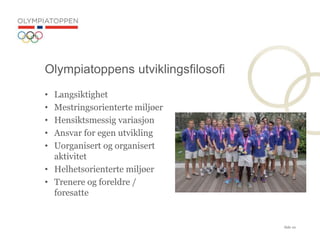 Side 10
? Langsiktighet
? Mestringsorienterte milj?er
? Hensiktsmessig variasjon
? Ansvar for egen utvikling
? Uorganisert og organisert
aktivitet
? Helhetsorienterte milj?er
? Trenere og foreldre /
foresatte
Olympiatoppens utviklingsfilosofi
 