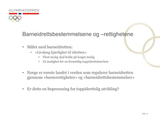 Side 12
? M?let med barneidretten:
? ?Livslang kj?rlighet til idretten?
? Flest mulig skal holde p? lengst mulig
? Gi mulighet for en fremtidig toppidrettskarriere
? Norge er eneste landet i verden som regulerer barneidretten
gjennom ?barnerettigheter? og ?barneidrettsbestemmelser?
? Er dette en begrensning for toppidrettslig utvikling?
Barneidrettsbestemmelsene og Crettighetene
 