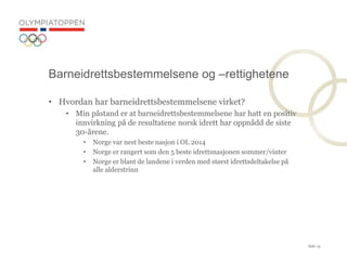Side 13
? Hvordan har barneidrettsbestemmelsene virket?
? Min p?stand er at barneidrettsbestemmelsene har hatt en positiv
innvirkning p? de resultatene norsk idrett har oppn?dd de siste
30-?rene.
? Norge var nest beste nasjon i OL 2014
? Norge er rangert som den 5 beste idrettsnasjonen sommer/vinter
? Norge er blant de landene i verden med st?rst idrettsdeltakelse p?
alle alderstrinn
Barneidrettsbestemmelsene og Crettighetene
 