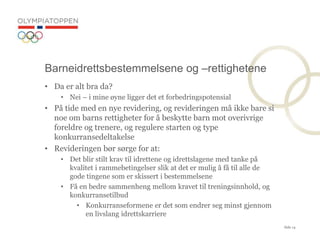 Side 14
? Da er alt bra da?
? Nei C i mine ?yne ligger det et forbedringspotensial
? P? tide med en nye revidering, og revideringen m? ikke bare si
noe om barns rettigheter for ? beskytte barn mot overivrige
foreldre og trenere, og regulere starten og type
konkurransedeltakelse
? Revideringen b?r s?rge for at:
? Det blir stilt krav til idrettene og idrettslagene med tanke p?
kvalitet i rammebetingelser slik at det er mulig ? f? til alle de
gode tingene som er skissert i bestemmelsene
? F? en bedre sammenheng mellom kravet til treningsinnhold, og
konkurransetilbud
? Konkurranseformene er det som endrer seg minst gjennom
en livslang idrettskarriere
Barneidrettsbestemmelsene og Crettighetene
 
