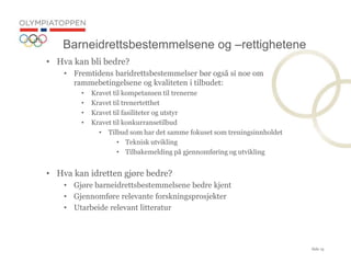 Side 15
? Hva kan bli bedre?
? Fremtidens baridrettsbestemmelser b?r ogs? si noe om
rammebetingelsene og kvaliteten i tilbudet:
? Kravet til kompetansen til trenerne
? Kravet til trenertetthet
? Kravet til fasiliteter og utstyr
? Kravet til konkurransetilbud
? Tilbud som har det samme fokuset som treningsinnholdet
? Teknisk utvikling
? Tilbakemelding p? gjennomf?ring og utvikling
? Hva kan idretten gj?re bedre?
? Gj?re barneidrettsbestemmelsene bedre kjent
? Gjennomf?re relevante forskningsprosjekter
? Utarbeide relevant litteratur
Barneidrettsbestemmelsene og Crettighetene
 