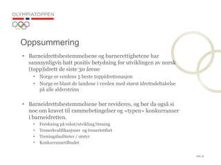 Side 16
? Barneidrettsbestemmelsene og barnerettighetene har
sannsynligvis hatt positiv betydning for utviklingen av norsk
(topp)idrett de siste 30 ?rene
? Norge er verdens 5 beste toppidrettsnasjon
? Norge er blant de landene i verden med st?rst idrettsdeltakelse
p? alle alderstrinn
? Barneidrettsbestemmelsene b?r revideres, og b?r da ogs? si
noe om kravet til rammebetingelser og ?typen? konkurranser
i barneidretten.
? Forskning p? vekst/utvikling/trening
? Trenerkvalifikasjoner og trenertetthet
? Treningsfasiliteter / utstyr
? Konkurransetilbudet
Oppsummering
 