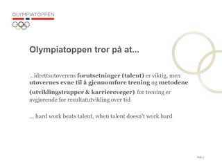 Side 3
Olympiatoppen tror p? at...
idrettsut?verens forutsetninger (talent) er viktig, men
ut?vernes evne til ? gjennomf?re trening og metodene
(utviklingstrapper & karriereveger) for trening er
avgj?rende for resultatutvikling over tid
 hard work beats talent, when talent doesnt work hard
 